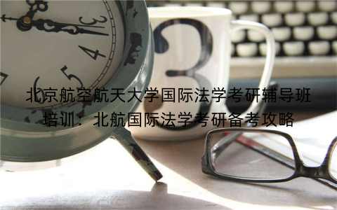 北京航空航天大学国际法学考研辅导班培训：北航国际法学考研备考攻略