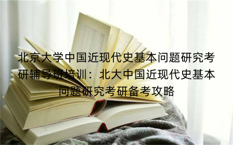 北京大学中国近现代史基本问题研究考研辅导班培训：北大中国近现代史基本问题研究考研备考攻略