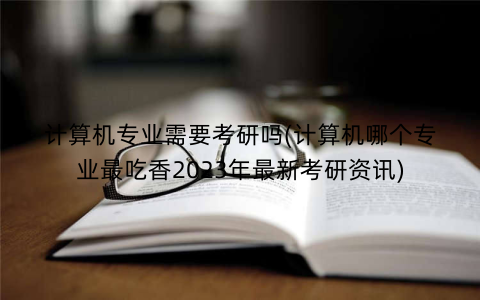 计算机专业需要考研吗(计算机哪个专业最吃香2023年最新考研资讯)