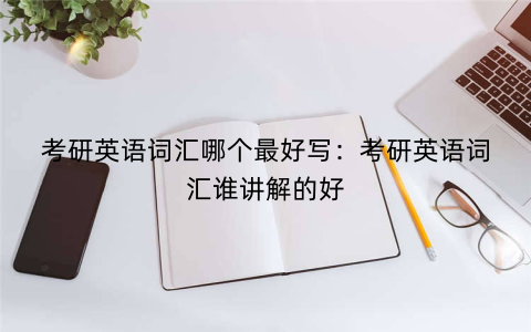 考研英语词汇哪个最好写：考研英语词汇谁讲解的好
