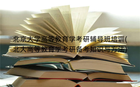 北京大学高等教育学考研辅导班培训(北大高等教育学考研备考知识与方法)