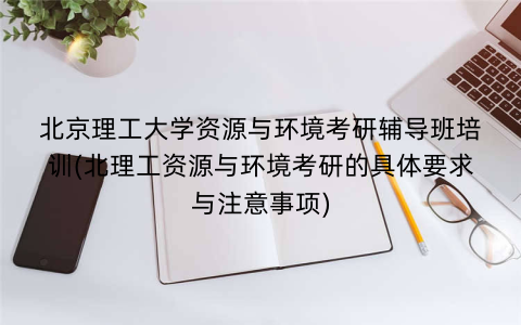 北京理工大学资源与环境考研辅导班培训(北理工资源与环境考研的具体要求与注意事项)
