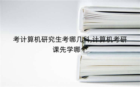 考计算机研究生考哪几科,计算机考研课先学哪个