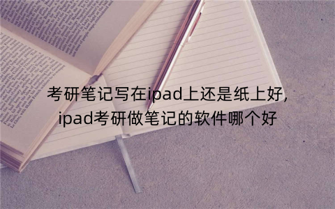 考研笔记写在ipad上还是纸上好,ipad考研做笔记的软件哪个好