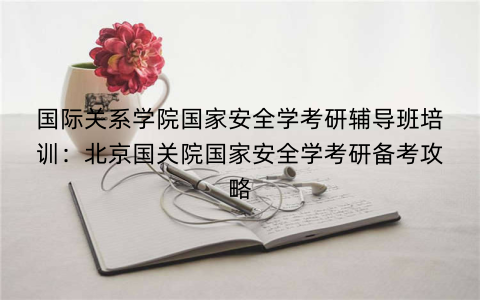 国际关系学院国家安全学考研辅导班培训：北京国关院国家安全学考研备考攻略