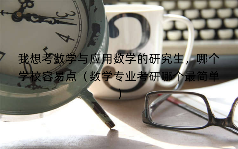 我想考数学与应用数学的研究生，哪个学校容易点（数学专业考研哪个最简单）