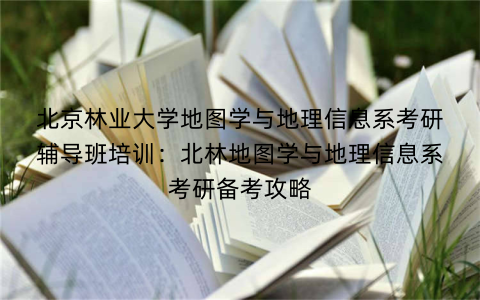 北京林业大学地图学与地理信息系考研辅导班培训：北林地图学与地理信息系考研备考攻略
