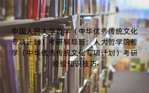 中国人民大学哲学(中华优秀传统文化专项计划)考研辅导班:人大哲学院哲学(中华优秀传统文化专项计划)考研经验知识技巧 中国人民大学哲学(中华优秀传统文化专项计划)考研辅导班:人大哲学院哲学(中华优秀传统文化专项计划)考研经验知识技巧
