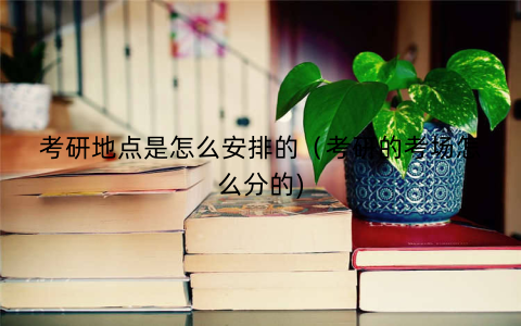 考研地点是怎么安排的（考研的考场怎么分的)