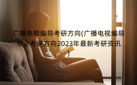 广播电视编导考研方向(广播电视编导专业考研方向2023年最新考研资讯)