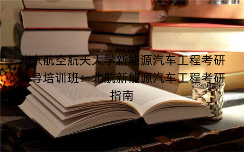 北京航空航天大学新能源汽车工程考研辅导培训班：北航新能源汽车工程考研指南