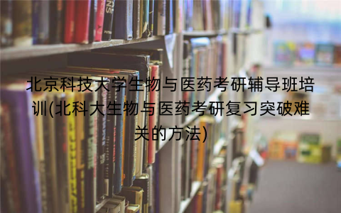 北京科技大学生物与医药考研辅导班培训(北科大生物与医药考研复习突破难关的方法)