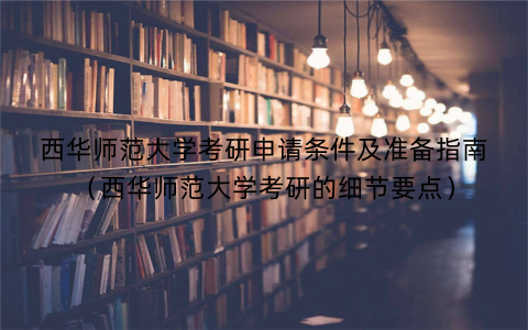 西华师范大学考研申请条件及准备指南（西华师范大学考研的细节要点）
