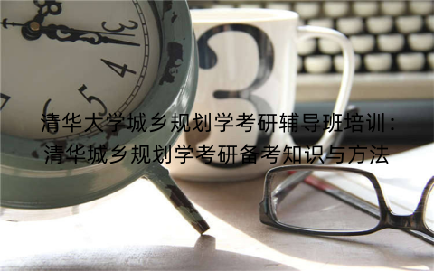 清华大学城乡规划学考研辅导班培训：清华城乡规划学考研备考知识与方法