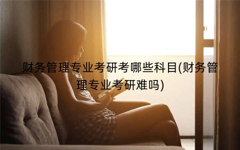 财务管理专业考研考哪些科目(财务管理专业考研难吗)