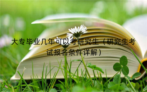 大专毕业几年可以考研究生（研究生考试报名条件详解）