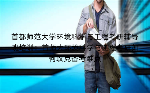首都师范大学环境科学与工程考研辅导班培训：首师大环境科学与工程考研如何攻克备考难点