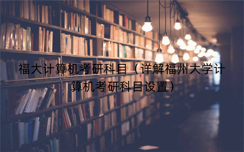 福大计算机考研科目（详解福州大学计算机考研科目设置）