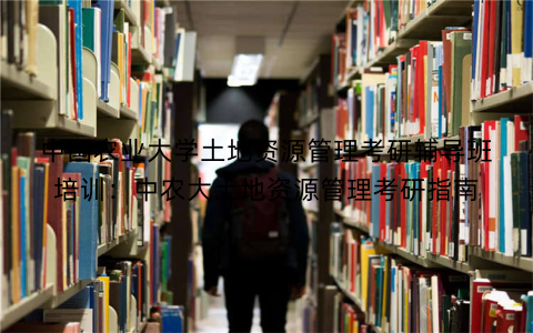 中国农业大学土地资源管理考研辅导班培训：中农大土地资源管理考研指南