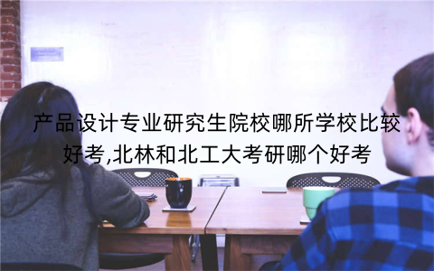 产品设计专业研究生院校哪所学校比较好考,北林和北工大考研哪个好考