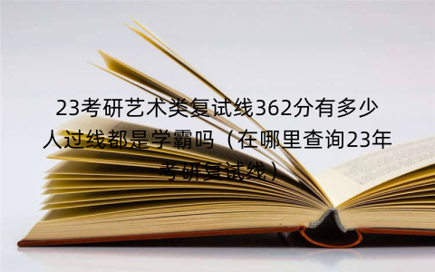 23考研艺术类复试线362分有多少人过线都是学霸吗（在哪里查询23年考研复试线）