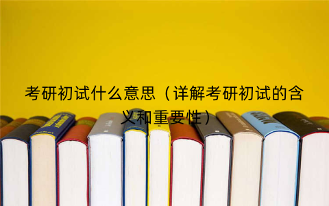 考研初试什么意思（详解考研初试的含义和重要性）
