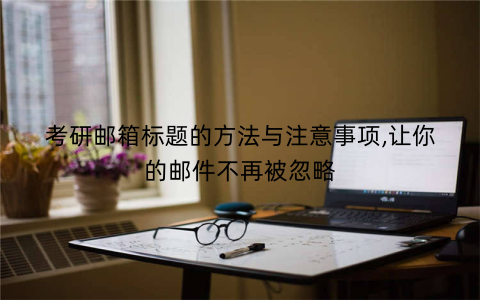 考研邮箱标题的方法与注意事项,让你的邮件不再被忽略