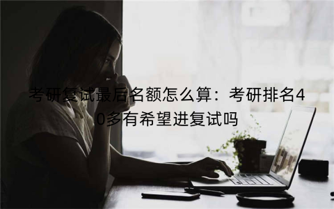 考研复试最后名额怎么算：考研排名40多有希望进复试吗