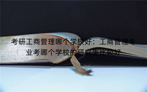 考研工商管理哪个学校好：工商管理专业考哪个学校的研究生比较好