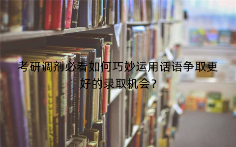 考研调剂必看如何巧妙运用话语争取更好的录取机会？