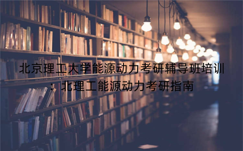 北京理工大学能源动力考研辅导班培训：北理工能源动力考研指南