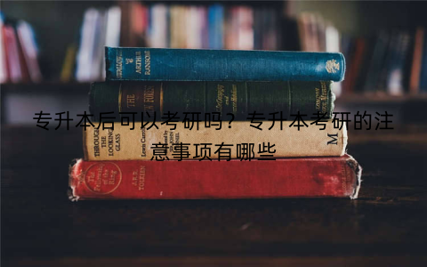专升本后可以考研吗？专升本考研的注意事项有哪些