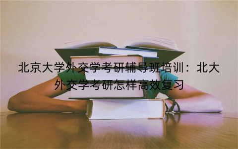 北京大学外交学考研辅导班培训：北大外交学考研怎样高效复习