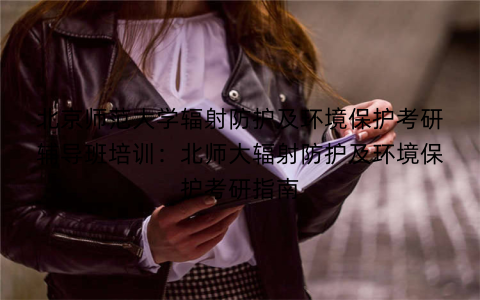 北京师范大学辐射防护及环境保护考研辅导班培训：北师大辐射防护及环境保护考研指南