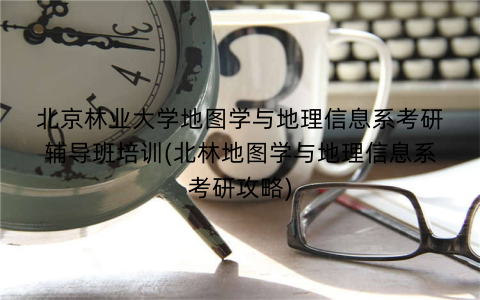 北京林业大学地图学与地理信息系考研辅导班培训(北林地图学与地理信息系考研攻略)
