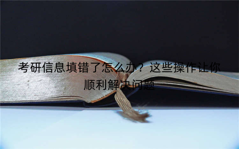 考研信息填错了怎么办？这些操作让你顺利解决问题