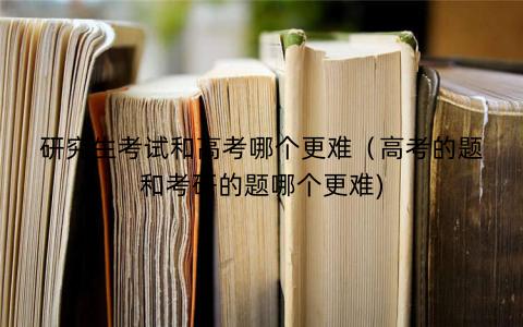 研究生考试和高考哪个更难（高考的题和考研的题哪个更难)