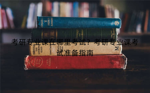 考研专业课在哪里考试？考研专业课考试准备指南