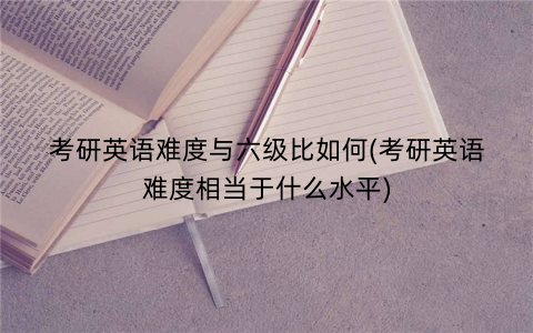 考研英语难度与六级比如何(考研英语难度相当于什么水平)