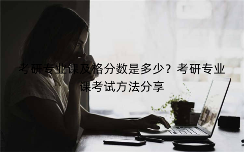 考研专业课及格分数是多少？考研专业课考试方法分享