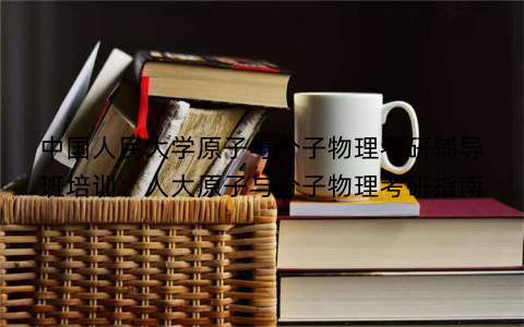 中国人民大学原子与分子物理考研辅导班培训：人大原子与分子物理考研指南