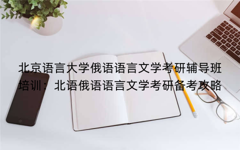 北京语言大学俄语语言文学考研辅导班培训：北语俄语语言文学考研备考攻略