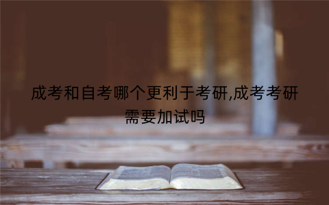 成考和自考哪个更利于考研,成考考研需要加试吗