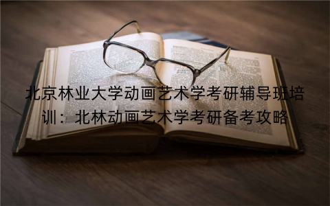 北京林业大学动画艺术学考研辅导班培训：北林动画艺术学考研备考攻略