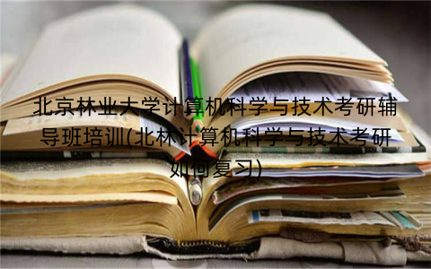 北京林业大学计算机科学与技术考研辅导班培训(北林计算机科学与技术考研如何复习)