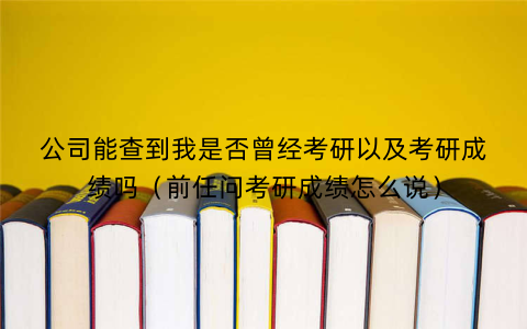 公司能查到我是否曾经考研以及考研成绩吗（前任问考研成绩怎么说）
