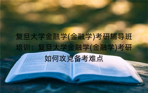 复旦大学金融学(金融学)考研辅导班培训：复旦大学金融学(金融学)考研如何攻克备考难点