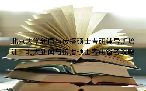 北京大学新闻与传播硕士考研辅导班培训：北大新闻与传播硕士考研备考攻略