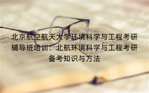 北京航空航天大学环境科学与工程考研辅导班培训：北航环境科学与工程考研备考知识与方法