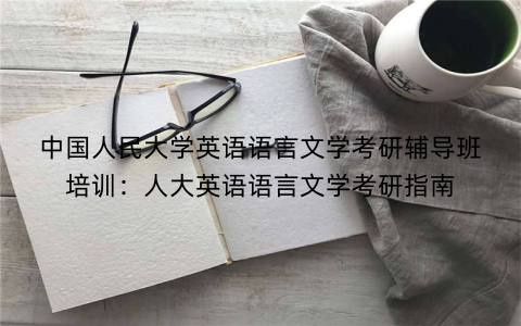 中国人民大学英语语言文学考研辅导班培训：人大英语语言文学考研指南
